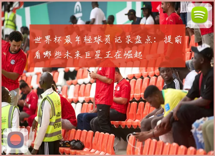 世界杯最年轻球员记录盘点：提前看哪些未来巨星正在崛起