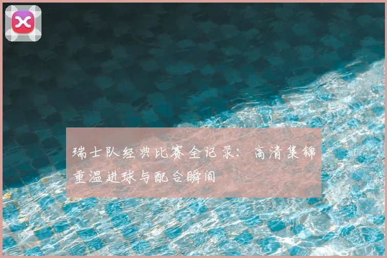瑞士队经典比赛全记录：高清集锦重温进球与配合瞬间