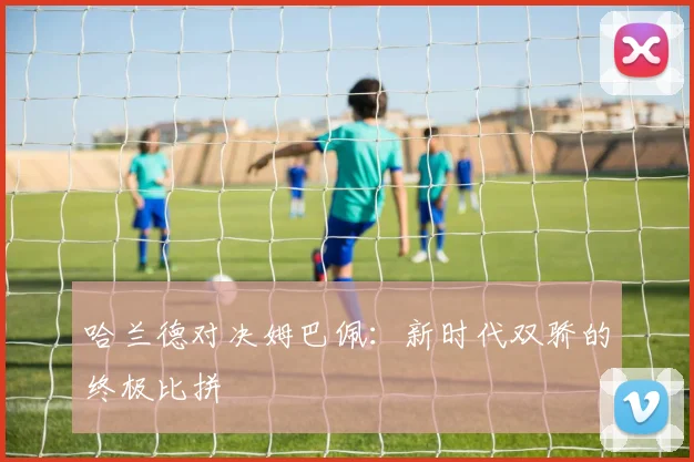 哈兰德对决姆巴佩：新时代双骄的终极比拼