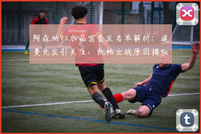 阿森纳vs水晶宫首发名单解析:道曼先发引关注,凯帕出战原因揭秘