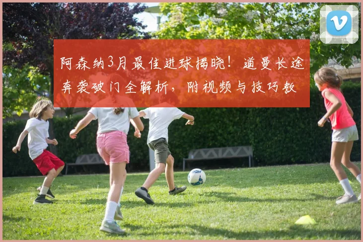 阿森纳3月最佳进球揭晓！道曼长途奔袭破门全解析，附视频与技巧教学